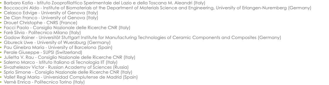 Barbaro Katia - Istituto Zooprofilattico Sperimentale del Lazio e della Toscana M. Aleandri (Italy) Boccaccini Aldo - Institute of Biomaterials at the Department of Materials Science and Engineering, University of Erlangen-Nuremberg (Germany) Celasco Edvige - University of Genova (Italy) De Cian Franco - University of Genova (Italy) Drouet Christophe - CNRS (France) Facci Paolo - Consiglio Nazionale delle Ricerche CNR (Italy) Farè Silvia - Politecnico Milano (Italy) Gadow Rainer - Universität Stuttgart Institute for Manufacturing Technologies of Ceramic Components and Composites (Germany) Gbureck Uwe - University of Wuerzburg (Germany) Pau Ginebra Maria - University of Barcelona (Spain) Perale Giuseppe - SUPSI (Switzerland) Julietta V. Rau - Consiglio Nazionale delle Ricerche CNR (Italy) Salerno Marco - Istituto Italiano di Tecnologia IIT (Italy) Sivozhelezov Victor - Russian Academy of Sciences (Russia) Sprio Simone - Consiglio Nazionale delle Ricerche CNR (Italy) Vallet Regi Maria - Universidad Complutense de Madrid (Spain) Vernè Enrica - Politecnico Torino (Italy)