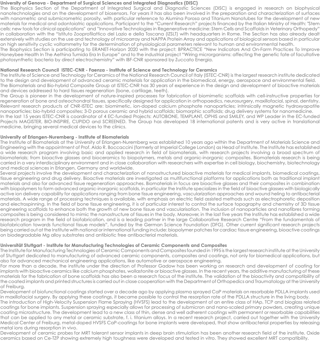 University of Genova - Department of Surgical Sciences and Integrated Diagnostics (DISC) The Biophysics Section of the Department of Integrated Surgical and Diagnostic Sciences (DISC) is engaged in research on biophysical nanotechnologies and on the development of biosensors. For years it has also been involved in the preparation and characterization of surfaces with nanometric and submicrometric porosity, with particular reference to Alumina Porosa and Titanium Nanotubes for the development of new materials for medical and odontoiatric applications. Participant to the “Current Research” projects financed by the Italian Ministry of Health: "Stem cells: new tools for clinical applications" and ”Innovative Technologies in Regenerative medicine: Stem Cells and Scaffolds in Veterinary Orthopedy” in collaboration with the “Istituto Zooprofilattico del Lazio e della Toscana (IZSLT) with headquarters in Rome. The Section has also already dealt extensively with studies on the use and technology of microarray and NAPPA Protein Array and applications of biological sensors based in particular on high sensitivity cyclic voltammetry for the determination of physiological parameters relevant to human and environmental health. The Biophysics Section is participating to ERANET-Horizon 2020 with the project: BPRACTICE “New Indicators And On-Farm Practices To Improve Honeybee Health In The Aethina Tumida Era In Europe” and to the industrial project “Wiring microrganisms: affecting the genetic fate of facultative photosynthetic bacteria by direct electrochemistry” with IBF-CNR sponsored by Zuccato Energia. National Research Council ISTEC-CNR - Faenza - Institute of Science and Technology for Ceramics The Institute of Science and Technology for Ceramics of the National Research Council of Italy (ISTEC-CNR) is the largest research institute dedicated to the design and development of advanced ceramic materials for application in the biomedical, energy, aerospace and environmental field. The Biomaterials and Bio-hybrid Composite Group at ISTEC-CNR has 30 years of experience in the design and development of bioactive materials and devices addressed to hard tissues regeneration (bone, cartilage, teeth). The Group is pioneer in the development of nature-inspired processes for fabrication of biomimetic scaffolds with cell-instructive properties for regeneration of bone and osteochondral tissues, specifically designed for application in orthopaedics, neurosurgery, maxillofacial, spinal, dentistry. Relevant research products of CNR-ISTEC are: biomimetic, ion-doped calcium phosphate nanoparticles; intrinsically magnetic hydroxyapatite nanoparticles; bio-hybrid composites; 3-D porous ceramic and hybrid scaffolds; biomorphic scaffolds; drug delivery systems for nanomedicine. In the last 15 years ISTEC-CNR is coordinator of 4 EC-funded Projects: AUTOBONE, TEMPLANT, OPHIS and SMILEY, and WP Leader in the EC-funded Projects MAGISTER, BIO-INSPIRE, CUPIDO and SCREENED. The Group has developed 18 international patents and is very active in translational medicine, bringing several medical devices to the clinics. University of Erlangen-Nuremberg - Institute of Biomaterials The Institute of Biomaterials at the University of Erlangen-Nuremberg was established 10 years ago within the Department of Materials Science and Engineering with the appointment of Prof. Aldo R. Boccaccini (formerly at Imperial College London) as Head of Institute. The Institute has established a wide research program involving basic and applied research in field of biomaterials, with research projects involving a broad spectrum of biomaterials; from bioactive glasses and bioceramics to biopolymers, metals and organic-inorganic composites. Biomaterials research is being carried in a very interdisciplinary environment and in close collaboration with researchers with expertise in cell biology, biochemistry, biotechnology and medical sciences in Erlangen, Germany and worldwide. Several projects involve the development and characterization of nanostructured bioactive materials for medical implants, biomedical coatings, tissue engineering and drug delivery. Bioactive materials are investigated as multifunctional platforms for applications both as traditional implant materials and also for advanced tissue regeneration approaches. Biomaterials in focus are bioactive glasses and their composites in combination with biopolymers to form advanced organic-inorganic scaffolds, in particular the Institute specializes in the field of bioactive glasses with biologically active ion delivery capability for applications ranging from bone tissue engineering, vascularization approaches and wound heling to antibacterial materials. A wide range of processing techniques is available, with emphasis on electric field assisted methods such as electrophoretic deposition and electrospinning. In the field of bone tissue engineering, it is of particular interest to control the surface topography and chemistry of 3D tissue engineering scaffolds to enhance both the growth of new bone tissue and vascularisation. The inclusion of nanoparticles and nanofibres forming composites is being considered to mimic the nanostructure of tissues in the body. Moreover, in the last five years the Institute has established a wide research program in the field of biofabrication, and is a leading partner in the large Collaborative Research Centre “From the fundamentals of biofabrication towards functional tissue models”, funded by the German Science Foundation (DFG). Other current significant research projects being carried out at the Institute with national or international funding include: biopolymer patches for cardiac tissue engineering, bioactive coatings on biodegradable Mg alloy substrates and antibiotic free antibacterial materials. Universität Stuttgart - Institute for Manufacturing Technologies of Ceramic Components and Composites The Institute for Manufacturing Technologies of Ceramic Components and Composites founded in 1995 is the largest research institute at the University of Stuttgart dedicated to manufacturing of advanced ceramic components, composites and coatings, not only for biomedical applications, but also for advanced mechanical engineering applications, like automotive or aerospace engineering. For more than a decade, the institute under the direction of Professor Gadow has been working on research and development of coating for implants with bioactive ceramics like calcium phosphates, wollastonite or bioactive glasses. In the recent years, the additive manufacturing of these materials for the fabrication of bone scaffolds has also been a research focus of the institute. The validation of the bioactivity and compatibility of the coated implants and printed structures is carried out in close cooperation with the Department of Orthopedics and Traumatology at the University of Freiburg. Development of biofunctional coatings started over a decade ago by applying plasma sprayed CaP materials on resorbable PDLLA implants used in maxillofacial surgery. By applying these coatings, it became possible to control the resorption rate of the PDLLA structure in the living body. The introduction of High-Velocity Suspension Flame Spraying (HVSFS) lead to the development of an entire class of HAp, TCP and bioglass related coatings for bone implants. Suspension spraying especially allows for processing of submicron and nano-scaled primary powders, creating unique coating microstructure. The development lead to a new class of thin, dense and well adherent coatings with permanent or resorbable capabilities that can be applied to any metal or ceramic substrate, f. i. titanium alloys. In a recent research project, carried out together with the University Medical Center of Freiburg, metal-doped HVSFS CaP-coatings for bone implants were developed, that show antibacterial properties by releasing metal ions during resorption in vivo. Development of ceramic probes for MRT tolerant sensor implants in deep brain stimulation has been another research field of the institute. Oxide ceramics based on Ce-TZP showing extremely high toughness were developed and tested in vitro. They showed excellent MRT compatibility.