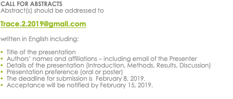 CALL FOR ABSTRACTS Abstract(s) should be addressed to Trace.2.2019@gmail.com written in English including: Title of the presentation Authors’ names and affiliations – including email of the Presenter Details of the presentation (Introduction, Methods, Results, Discussion) Presentation preference (oral or poster) The deadline for submission is February 8, 2019. Acceptance will be notified by February 15, 2019. 