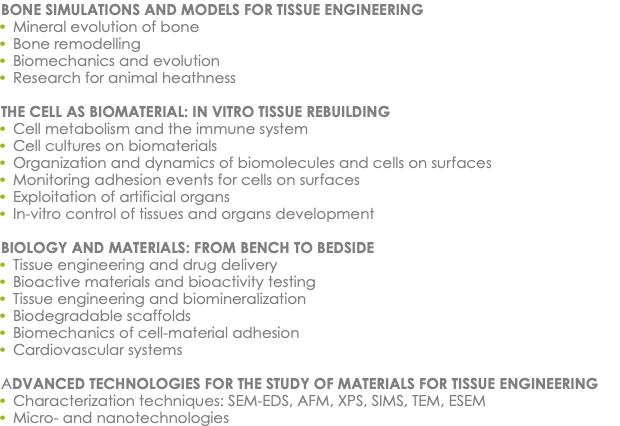 BONE SIMULATIONS AND MODELS FOR TISSUE ENGINEERING Mineral evolution of bone Bone remodelling Biomechanics and evolution Research for animal heathness THE CELL AS BIOMATERIAL: IN VITRO TISSUE REBUILDING Cell metabolism and the immune system Cell cultures on biomaterials Organization and dynamics of biomolecules and cells on surfaces Monitoring adhesion events for cells on surfaces Exploitation of artificial organs In-vitro control of tissues and organs development BIOLOGY AND MATERIALS: FROM BENCH TO BEDSIDE Tissue engineering and drug delivery Bioactive materials and bioactivity testing Tissue engineering and biomineralization Biodegradable scaffolds Biomechanics of cell-material adhesion Cardiovascular systems ADVANCED TECHNOLOGIES FOR THE STUDY OF MATERIALS FOR TISSUE ENGINEERING Characterization techniques: SEM-EDS, AFM, XPS, SIMS, TEM, ESEM Micro- and nanotechnologies